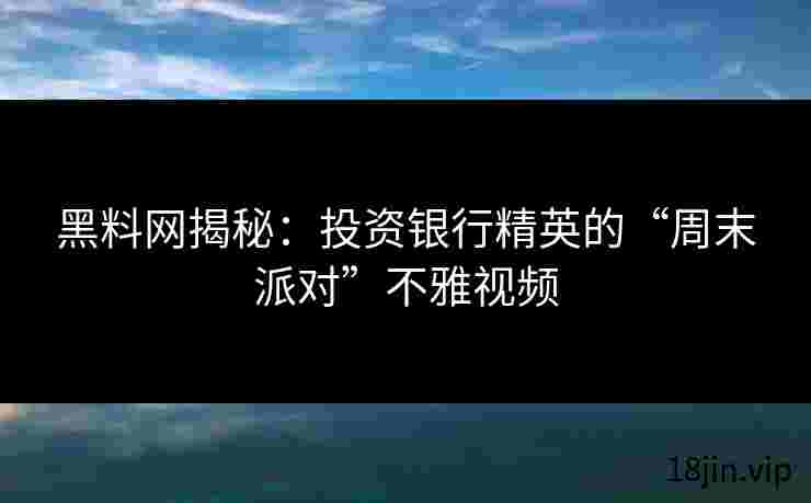黑料网揭秘：投资银行精英的“周末派对”不雅视频
