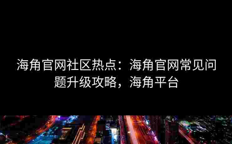 海角官网社区热点：海角官网常见问题升级攻略，海角平台