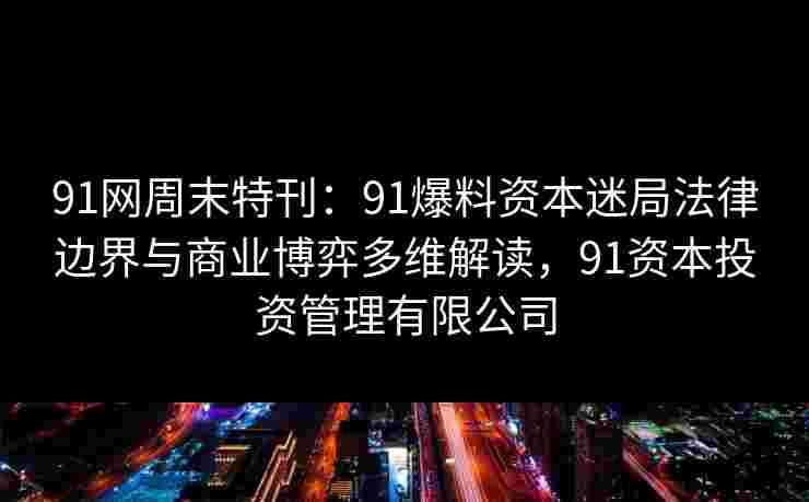 91网周末特刊：91爆料资本迷局法律边界与商业博弈多维解读，91资本投资管理有限公司