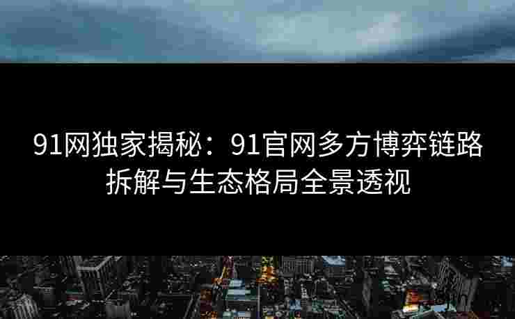 91网独家揭秘：91官网多方博弈链路拆解与生态格局全景透视
