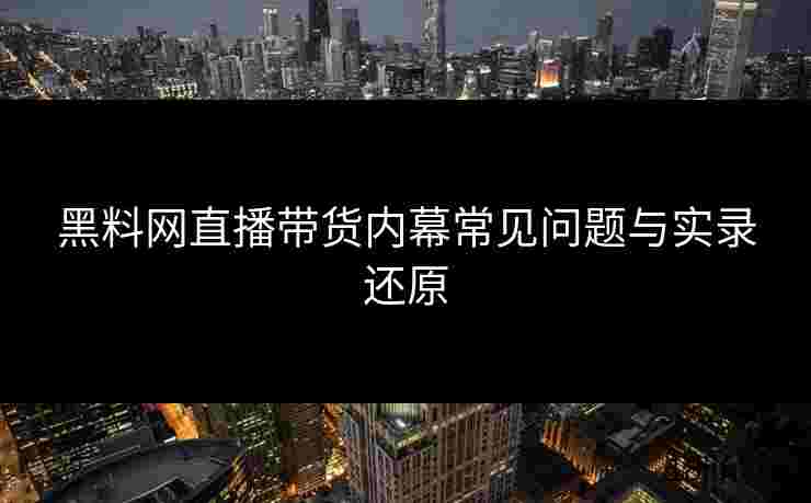黑料网直播带货内幕常见问题与实录还原