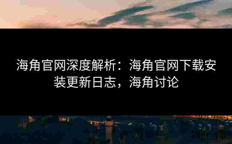 海角官网深度解析：海角官网下载安装更新日志，海角讨论