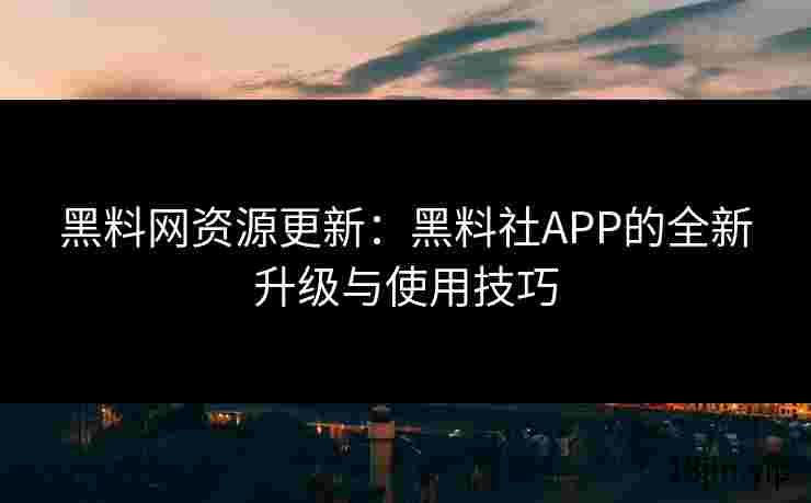黑料网资源更新：黑料社APP的全新升级与使用技巧
