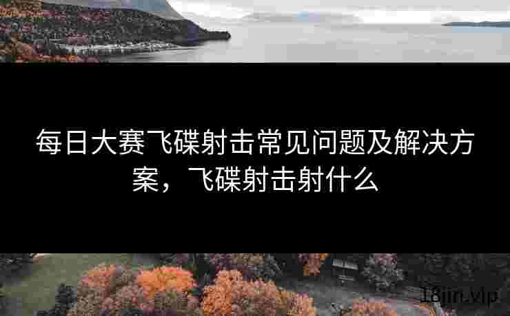 每日大赛飞碟射击常见问题及解决方案，飞碟射击射什么