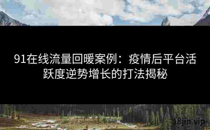 91在线流量回暖案例：疫情后平台活跃度逆势增长的打法揭秘