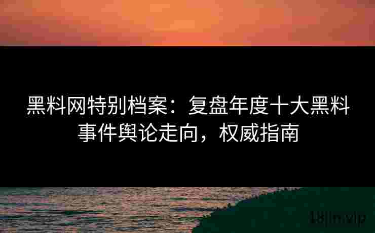 黑料网特别档案：复盘年度十大黑料事件舆论走向，权威指南