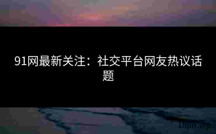 91网最新关注：社交平台网友热议话题