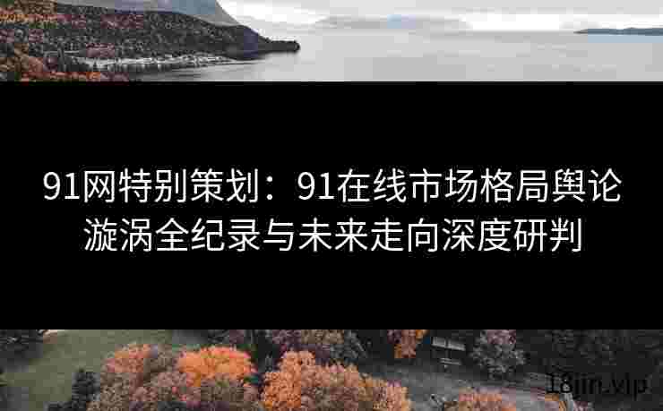 91网特别策划：91在线市场格局舆论漩涡全纪录与未来走向深度研判