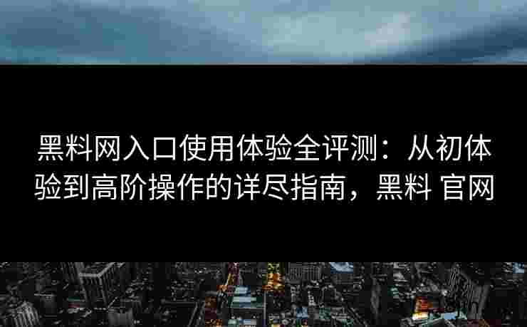 黑料网入口使用体验全评测：从初体验到高阶操作的详尽指南，黑料 官网
