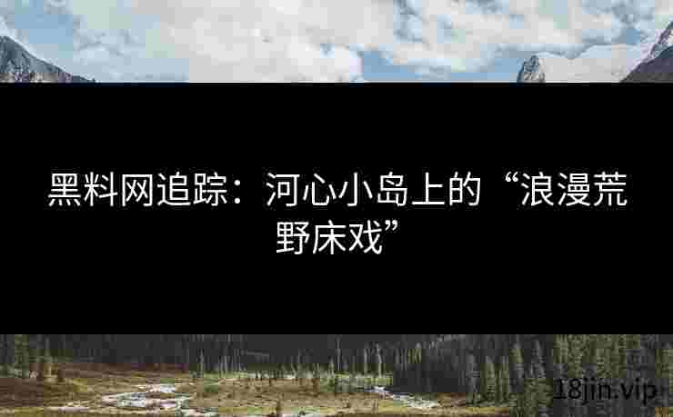 黑料网追踪：河心小岛上的“浪漫荒野床戏”