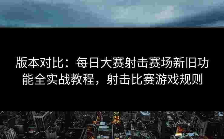 版本对比：每日大赛射击赛场新旧功能全实战教程，射击比赛游戏规则