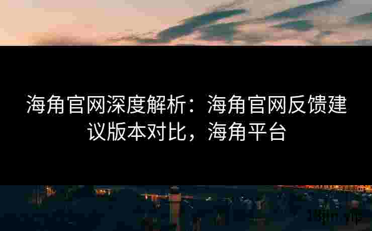 海角官网深度解析：海角官网反馈建议版本对比，海角平台