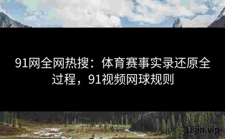 91网全网热搜：体育赛事实录还原全过程，91视频网球规则