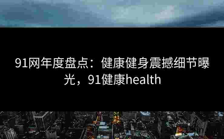 91网年度盘点：健康健身震撼细节曝光，91健康health