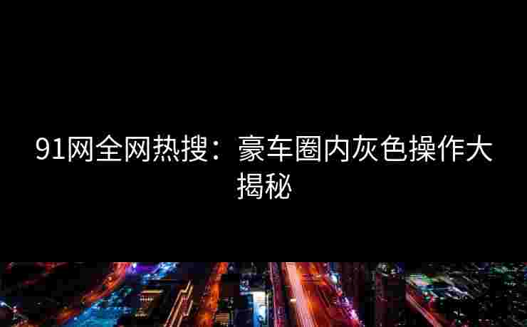 91网全网热搜：豪车圈内灰色操作大揭秘