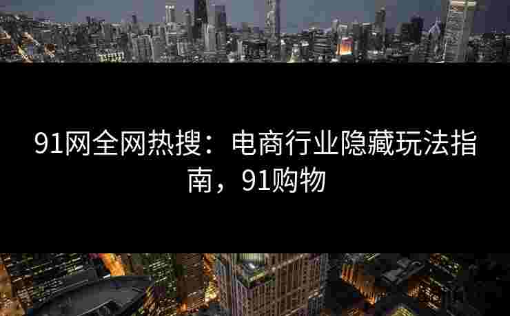 91网全网热搜：电商行业隐藏玩法指南，91购物