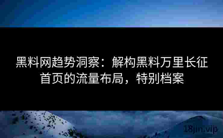 黑料网趋势洞察：解构黑料万里长征首页的流量布局，特别档案