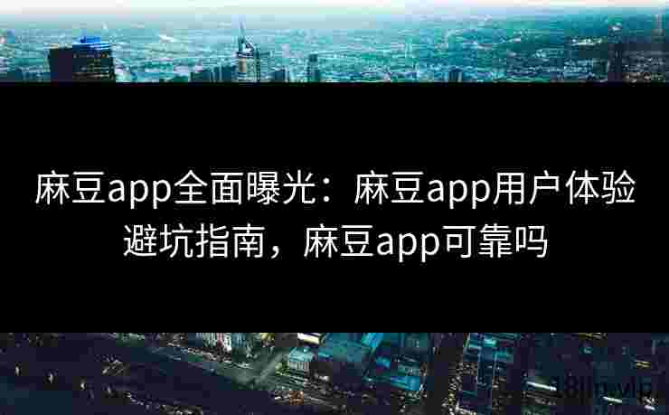 麻豆app全面曝光：麻豆app用户体验避坑指南，麻豆app可靠吗