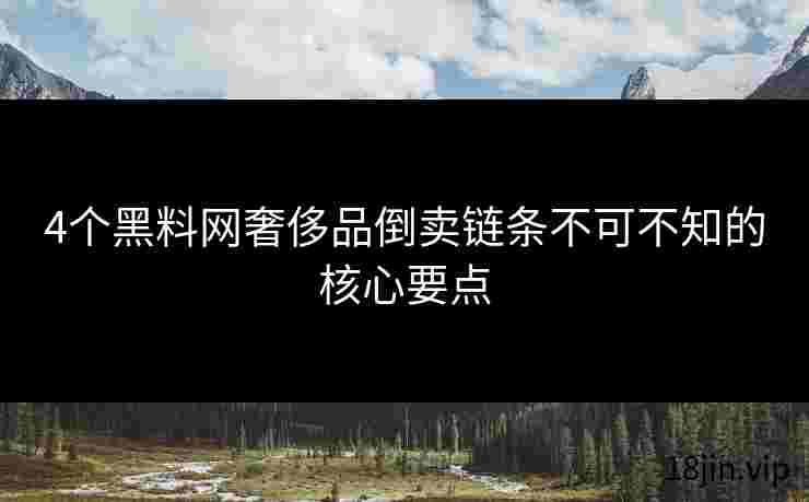 4个黑料网奢侈品倒卖链条不可不知的核心要点