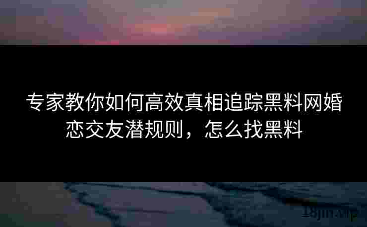 专家教你如何高效真相追踪黑料网婚恋交友潜规则，怎么找黑料