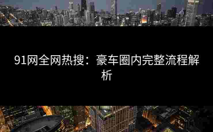 91网全网热搜：豪车圈内完整流程解析