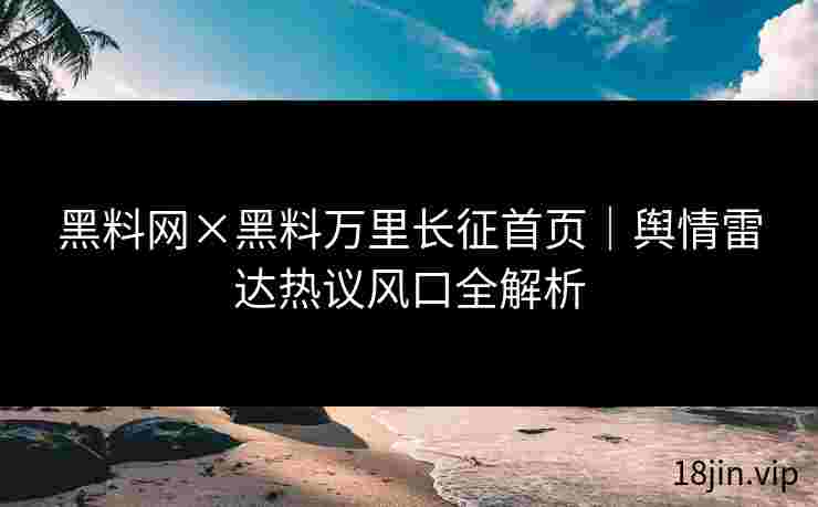 黑料网×黑料万里长征首页｜舆情雷达热议风口全解析