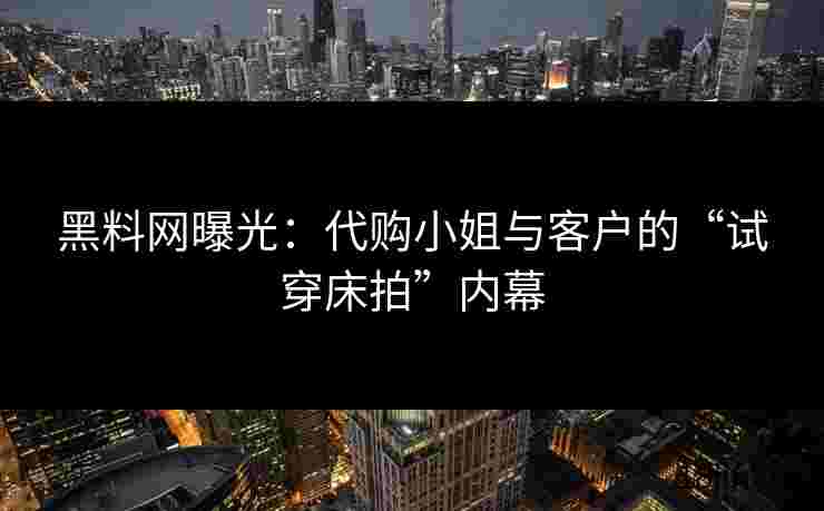黑料网曝光：代购小姐与客户的“试穿床拍”内幕
