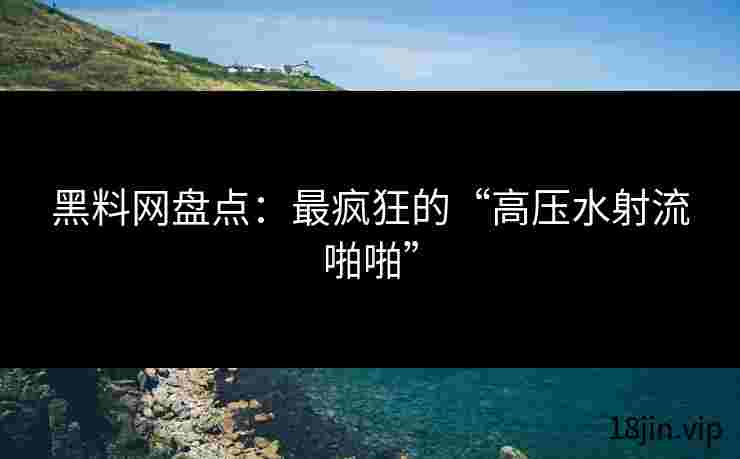 黑料网盘点：最疯狂的“高压水射流啪啪”