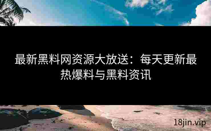 最新黑料网资源大放送：每天更新最热爆料与黑料资讯