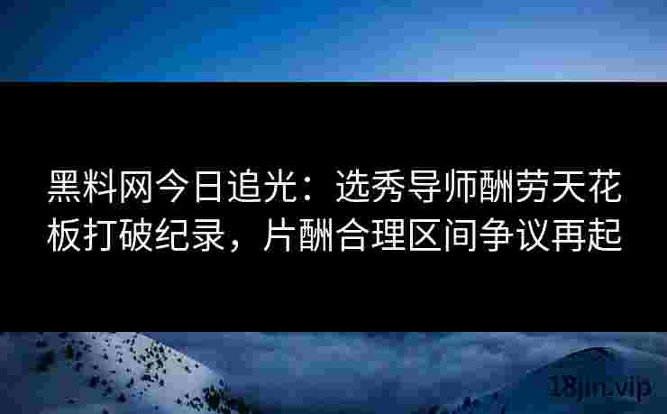 黑料网今日追光：选秀导师酬劳天花板打破纪录，片酬合理区间争议再起