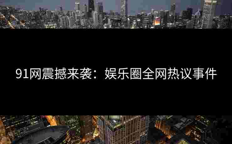 91网震撼来袭：娱乐圈全网热议事件