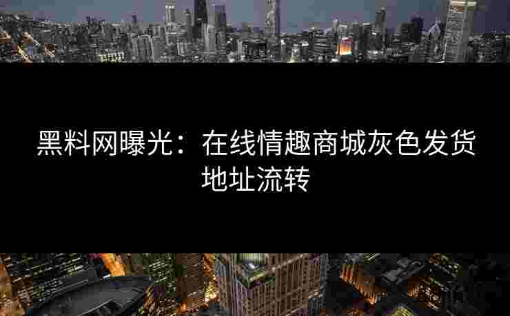 黑料网曝光：在线情趣商城灰色发货地址流转