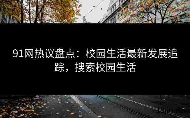 91网热议盘点：校园生活最新发展追踪，搜索校园生活