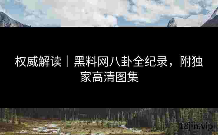 权威解读｜黑料网八卦全纪录，附独家高清图集