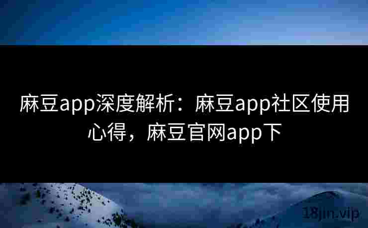 麻豆app深度解析：麻豆app社区使用心得，麻豆官网app下
