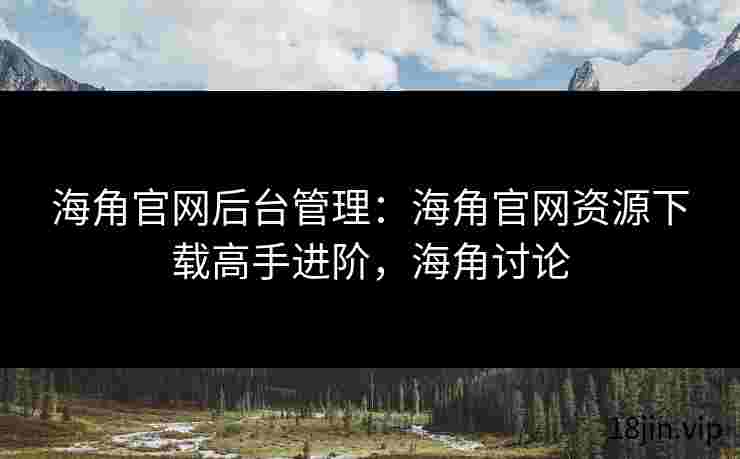 海角官网后台管理：海角官网资源下载高手进阶，海角讨论