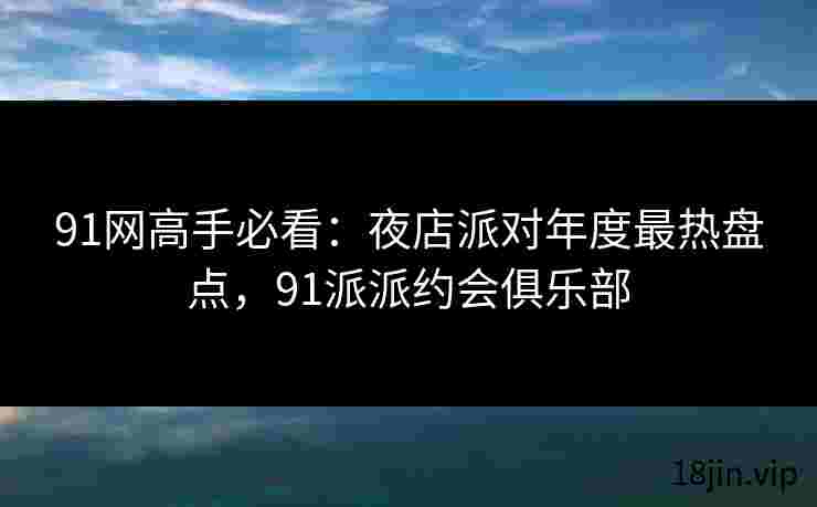 91网高手必看：夜店派对年度最热盘点，91派派约会俱乐部