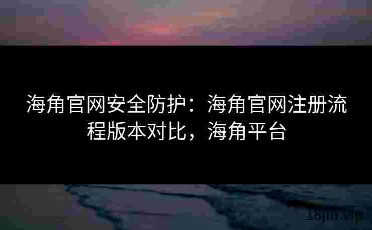 海角官网安全防护：海角官网注册流程版本对比，海角平台