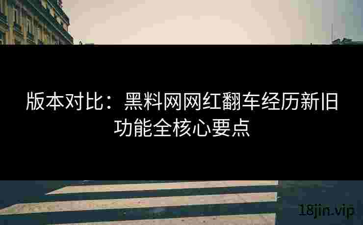 版本对比：黑料网网红翻车经历新旧功能全核心要点