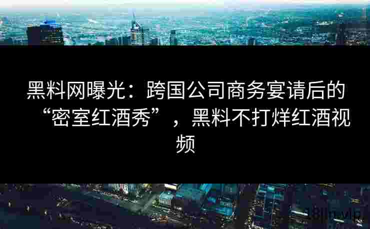 黑料网曝光：跨国公司商务宴请后的“密室红酒秀”，黑料不打烊红酒视频