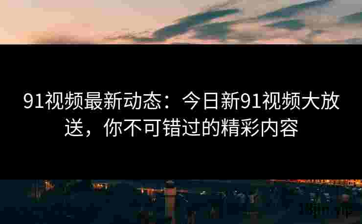 91视频最新动态：今日新91视频大放送，你不可错过的精彩内容