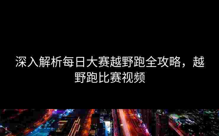 深入解析每日大赛越野跑全攻略，越野跑比赛视频