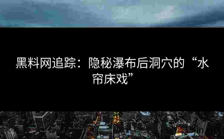 黑料网追踪：隐秘瀑布后洞穴的“水帘床戏”