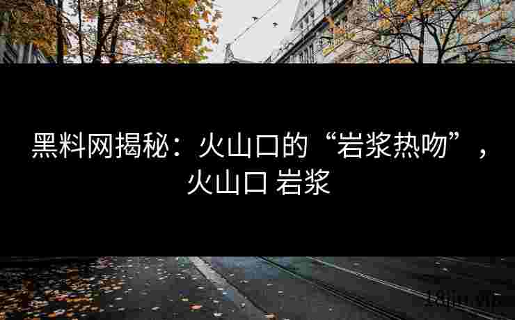 黑料网揭秘：火山口的“岩浆热吻”，火山口 岩浆