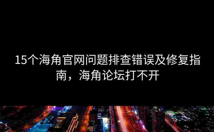 15个海角官网问题排查错误及修复指南，海角论坛打不开