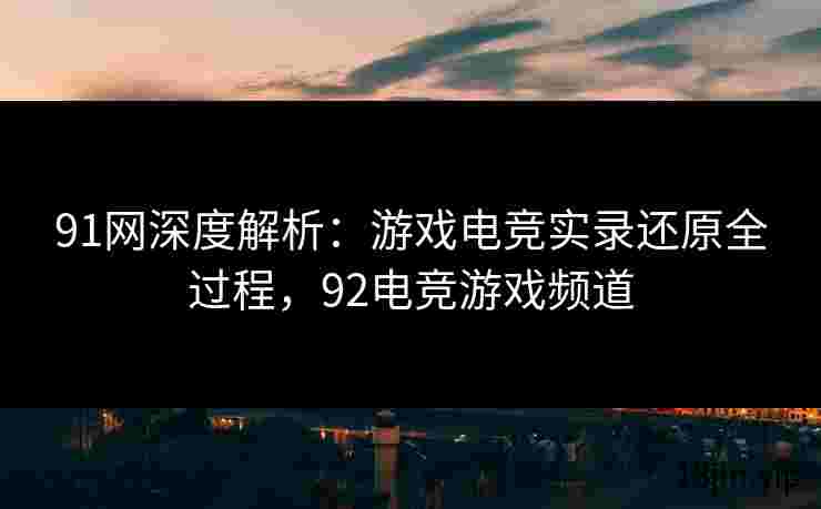 91网深度解析：游戏电竞实录还原全过程，92电竞游戏频道