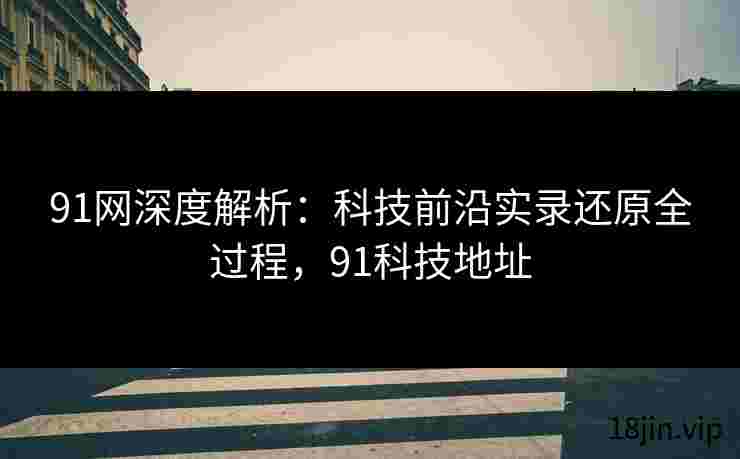 91网深度解析：科技前沿实录还原全过程，91科技地址