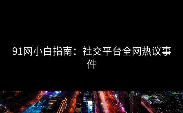 91网小白指南：社交平台全网热议事件