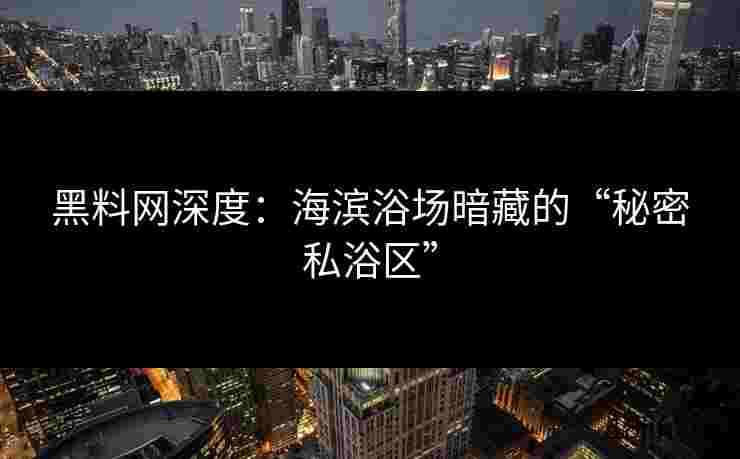 黑料网深度：海滨浴场暗藏的“秘密私浴区”
