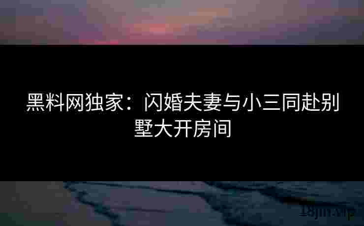 黑料网独家：闪婚夫妻与小三同赴别墅大开房间
